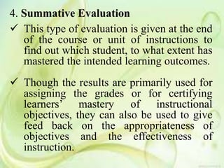 4. Summative Evaluation
 This type of evaluation is given at the end
of the course or unit of instructions to
find out which student, to what extent has
mastered the intended learning outcomes.
 Though the results are primarily used for
assigning the grades or for certifying
learners’ mastery of instructional
objectives, they can also be used to give
feed back on the appropriateness of
objectives and the effectiveness of
instruction.
 