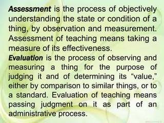 Assessment is the process of objectively
understanding the state or condition of a
thing, by observation and measurement.
Assessment of teaching means taking a
measure of its effectiveness.
Evaluation is the process of observing and
measuring a thing for the purpose of
judging it and of determining its “value,”
either by comparison to similar things, or to
a standard. Evaluation of teaching means
passing judgment on it as part of an
administrative process.
 