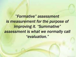 “Formative” assessment
is measurement for the purpose of
improving it. “Summative”
assessment is what we normally call
“evaluation.”
 