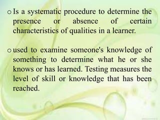 o Is a systematic procedure to determine the
presence or absence of certain
characteristics of qualities in a learner.
o used to examine someone's knowledge of
something to determine what he or she
knows or has learned. Testing measures the
level of skill or knowledge that has been
reached.
 