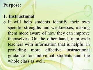 Purpose:
1. Instructional
o It will help students identify their own
specific strengths and weaknesses, making
them more aware of how they can improve
themselves. On the other hand, it provide
teachers with information that is helpful in
providing more effective instructional
guidance for individual students and the
whole class as well.
 