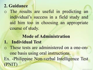2. Guidance
o The results are useful in predicting an
individual’s success in a field study and
aid him too in choosing an appropriate
course of study.
Mode of Administration
1. Individual Test
o These tests are administered on a one-on-
one basis using oral instructions.
Ex. -Philippine Non-verbal Intelligence Test
(PNIT)
 
