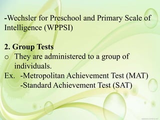-Wechsler for Preschool and Primary Scale of
Intelligence (WPPSI)
2. Group Tests
o They are administered to a group of
individuals.
Ex. -Metropolitan Achievement Test (MAT)
-Standard Achievement Test (SAT)
 