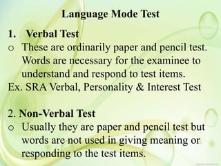 Language Mode Test
1. Verbal Test
o These are ordinarily paper and pencil test.
Words are necessary for the examinee to
understand and respond to test items.
Ex. SRA Verbal, Personality & Interest Test
2. Non-Verbal Test
o Usually they are paper and pencil test but
words are not used in giving meaning or
responding to the test items.
 