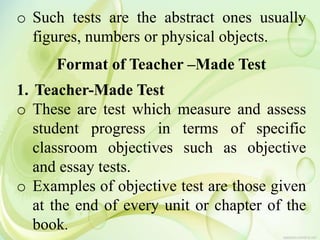 o Such tests are the abstract ones usually
figures, numbers or physical objects.
Format of Teacher –Made Test
1. Teacher-Made Test
o These are test which measure and assess
student progress in terms of specific
classroom objectives such as objective
and essay tests.
o Examples of objective test are those given
at the end of every unit or chapter of the
book.
 