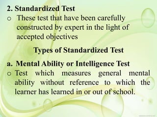 2. Standardized Test
o These test that have been carefully
constructed by expert in the light of
accepted objectives
Types of Standardized Test
a. Mental Ability or Intelligence Test
o Test which measures general mental
ability without reference to which the
learner has learned in or out of school.
 