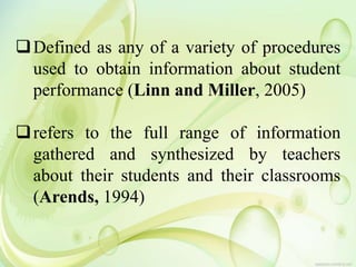 Defined as any of a variety of procedures
used to obtain information about student
performance (Linn and Miller, 2005)
refers to the full range of information
gathered and synthesized by teachers
about their students and their classrooms
(Arends, 1994)
 