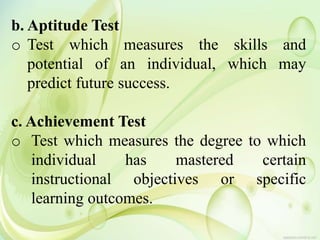 b. Aptitude Test
o Test which measures the skills and
potential of an individual, which may
predict future success.
c. Achievement Test
o Test which measures the degree to which
individual has mastered certain
instructional objectives or specific
learning outcomes.
 