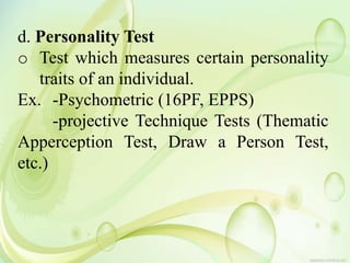 d. Personality Test
o Test which measures certain personality
traits of an individual.
Ex. -Psychometric (16PF, EPPS)
-projective Technique Tests (Thematic
Apperception Test, Draw a Person Test,
etc.)
 