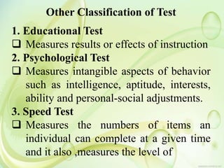 Other Classification of Test
1. Educational Test
 Measures results or effects of instruction
2. Psychological Test
 Measures intangible aspects of behavior
such as intelligence, aptitude, interests,
ability and personal-social adjustments.
3. Speed Test
 Measures the numbers of items an
individual can complete at a given time
and it also ,measures the level of
 