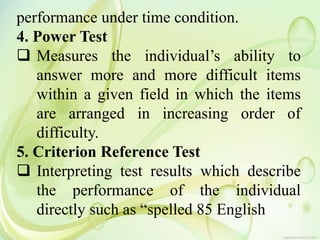 performance under time condition.
4. Power Test
 Measures the individual’s ability to
answer more and more difficult items
within a given field in which the items
are arranged in increasing order of
difficulty.
5. Criterion Reference Test
 Interpreting test results which describe
the performance of the individual
directly such as “spelled 85 English
 
