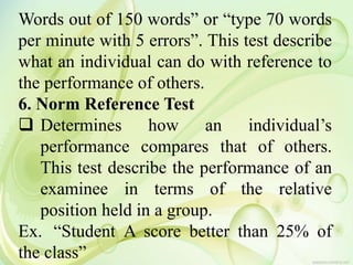 Words out of 150 words” or “type 70 words
per minute with 5 errors”. This test describe
what an individual can do with reference to
the performance of others.
6. Norm Reference Test
 Determines how an individual’s
performance compares that of others.
This test describe the performance of an
examinee in terms of the relative
position held in a group.
Ex. “Student A score better than 25% of
the class”
 