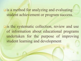  is a method for analyzing and evaluating
student achievement or program success.
 is the systematic collection, review and use
of information about educational programs
undertaken for the purpose of improving
student learning and development
 