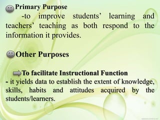 Primary Purpose
-to improve students’ learning and
teachers’ teaching as both respond to the
information it provides.
Other Purposes
To facilitate Instructional Function
- it yields data to establish the extent of knowledge,
skills, habits and attitudes acquired by the
students/learners.
 
