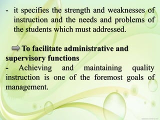 - it specifies the strength and weaknesses of
instruction and the needs and problems of
the students which must addressed.
To facilitate administrative and
supervisory functions
- Achieving and maintaining quality
instruction is one of the foremost goals of
management.
 