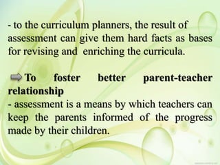 - to the curriculum planners, the result of
assessment can give them hard facts as bases
for revising and enriching the curricula.
To foster better parent-teacher
relationship
- assessment is a means by which teachers can
keep the parents informed of the progress
made by their children.
 