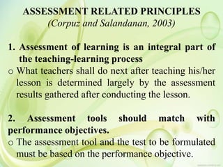 ASSESSMENT RELATED PRINCIPLES
(Corpuz and Salandanan, 2003)
1. Assessment of learning is an integral part of
the teaching-learning process
o What teachers shall do next after teaching his/her
lesson is determined largely by the assessment
results gathered after conducting the lesson.
2. Assessment tools should match with
performance objectives.
o The assessment tool and the test to be formulated
must be based on the performance objective.
 