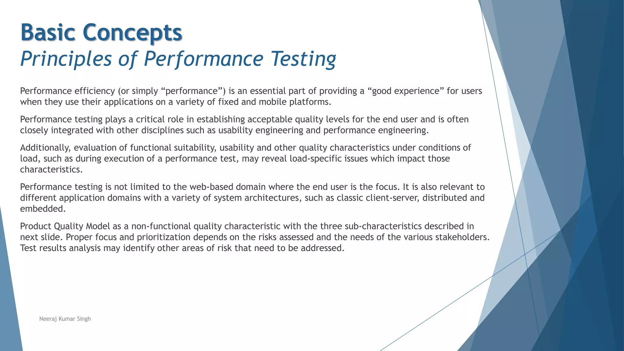 Basic Concepts
Principles of Performance Testing
Performance efficiency (or simply “performance”) is an essential part of providing a “good experience” for users
when they use their applications on a variety of fixed and mobile platforms.
Performance testing plays a critical role in establishing acceptable quality levels for the end user and is often
closely integrated with other disciplines such as usability engineering and performance engineering.
Additionally, evaluation of functional suitability, usability and other quality characteristics under conditions of
load, such as during execution of a performance test, may reveal load-specific issues which impact those
characteristics.
Performance testing is not limited to the web-based domain where the end user is the focus. It is also relevant to
different application domains with a variety of system architectures, such as classic client-server, distributed and
embedded.
Product Quality Model as a non-functional quality characteristic with the three sub-characteristics described in
next slide. Proper focus and prioritization depends on the risks assessed and the needs of the various stakeholders.
Test results analysis may identify other areas of risk that need to be addressed.
Neeraj Kumar Singh
 