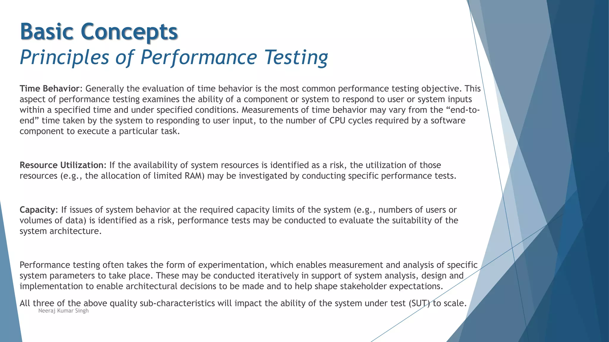 Basic Concepts
Principles of Performance Testing
Time Behavior: Generally the evaluation of time behavior is the most common performance testing objective. This
aspect of performance testing examines the ability of a component or system to respond to user or system inputs
within a specified time and under specified conditions. Measurements of time behavior may vary from the “end-to-
end” time taken by the system to responding to user input, to the number of CPU cycles required by a software
component to execute a particular task.
Resource Utilization: If the availability of system resources is identified as a risk, the utilization of those
resources (e.g., the allocation of limited RAM) may be investigated by conducting specific performance tests.
Capacity: If issues of system behavior at the required capacity limits of the system (e.g., numbers of users or
volumes of data) is identified as a risk, performance tests may be conducted to evaluate the suitability of the
system architecture.
Performance testing often takes the form of experimentation, which enables measurement and analysis of specific
system parameters to take place. These may be conducted iteratively in support of system analysis, design and
implementation to enable architectural decisions to be made and to help shape stakeholder expectations.
All three of the above quality sub-characteristics will impact the ability of the system under test (SUT) to scale.
Neeraj Kumar Singh
 