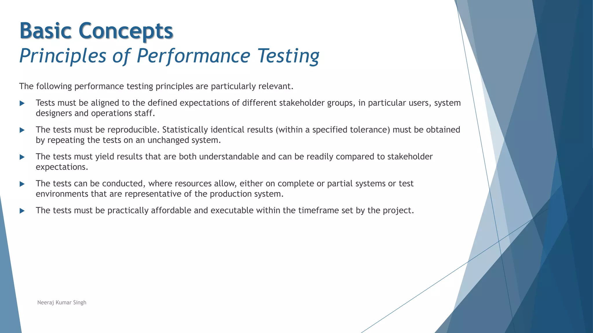 Basic Concepts
Principles of Performance Testing
The following performance testing principles are particularly relevant.
 Tests must be aligned to the defined expectations of different stakeholder groups, in particular users, system
designers and operations staff.
 The tests must be reproducible. Statistically identical results (within a specified tolerance) must be obtained
by repeating the tests on an unchanged system.
 The tests must yield results that are both understandable and can be readily compared to stakeholder
expectations.
 The tests can be conducted, where resources allow, either on complete or partial systems or test
environments that are representative of the production system.
 The tests must be practically affordable and executable within the timeframe set by the project.
Neeraj Kumar Singh
 