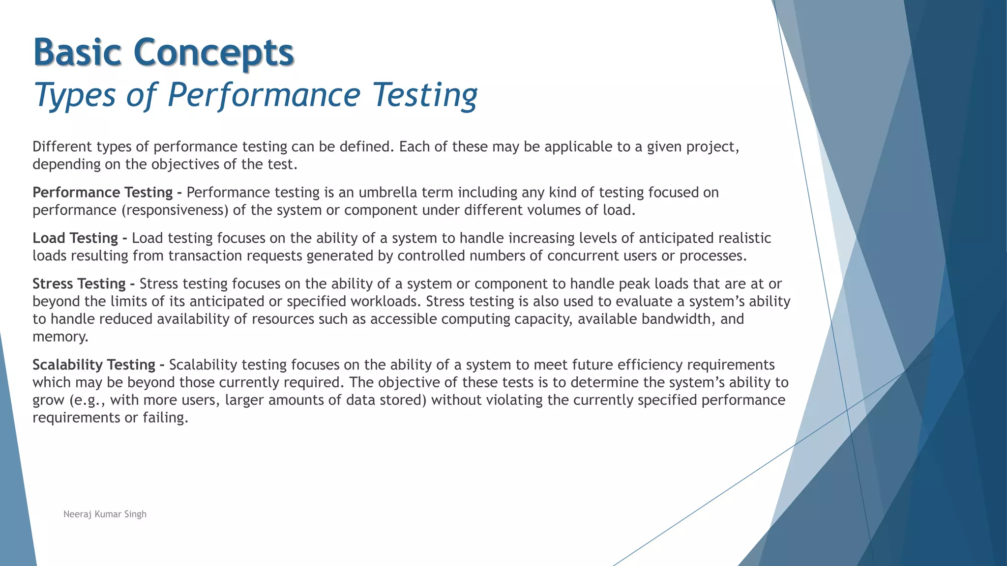 Basic Concepts
Types of Performance Testing
Different types of performance testing can be defined. Each of these may be applicable to a given project,
depending on the objectives of the test.
Performance Testing - Performance testing is an umbrella term including any kind of testing focused on
performance (responsiveness) of the system or component under different volumes of load.
Load Testing - Load testing focuses on the ability of a system to handle increasing levels of anticipated realistic
loads resulting from transaction requests generated by controlled numbers of concurrent users or processes.
Stress Testing - Stress testing focuses on the ability of a system or component to handle peak loads that are at or
beyond the limits of its anticipated or specified workloads. Stress testing is also used to evaluate a system’s ability
to handle reduced availability of resources such as accessible computing capacity, available bandwidth, and
memory.
Scalability Testing - Scalability testing focuses on the ability of a system to meet future efficiency requirements
which may be beyond those currently required. The objective of these tests is to determine the system’s ability to
grow (e.g., with more users, larger amounts of data stored) without violating the currently specified performance
requirements or failing.
Neeraj Kumar Singh
 