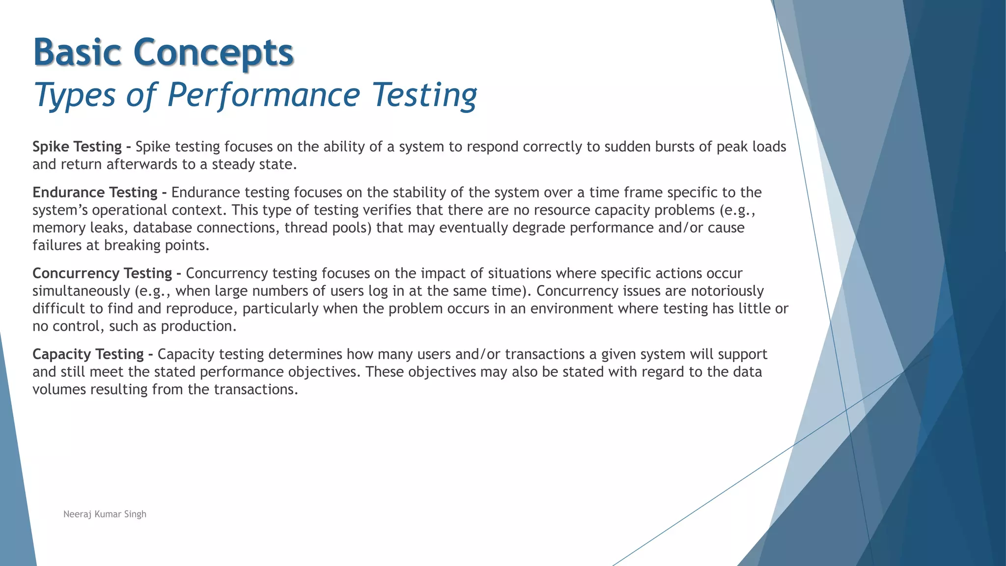Basic Concepts
Types of Performance Testing
Spike Testing - Spike testing focuses on the ability of a system to respond correctly to sudden bursts of peak loads
and return afterwards to a steady state.
Endurance Testing - Endurance testing focuses on the stability of the system over a time frame specific to the
system’s operational context. This type of testing verifies that there are no resource capacity problems (e.g.,
memory leaks, database connections, thread pools) that may eventually degrade performance and/or cause
failures at breaking points.
Concurrency Testing - Concurrency testing focuses on the impact of situations where specific actions occur
simultaneously (e.g., when large numbers of users log in at the same time). Concurrency issues are notoriously
difficult to find and reproduce, particularly when the problem occurs in an environment where testing has little or
no control, such as production.
Capacity Testing - Capacity testing determines how many users and/or transactions a given system will support
and still meet the stated performance objectives. These objectives may also be stated with regard to the data
volumes resulting from the transactions.
Neeraj Kumar Singh
 