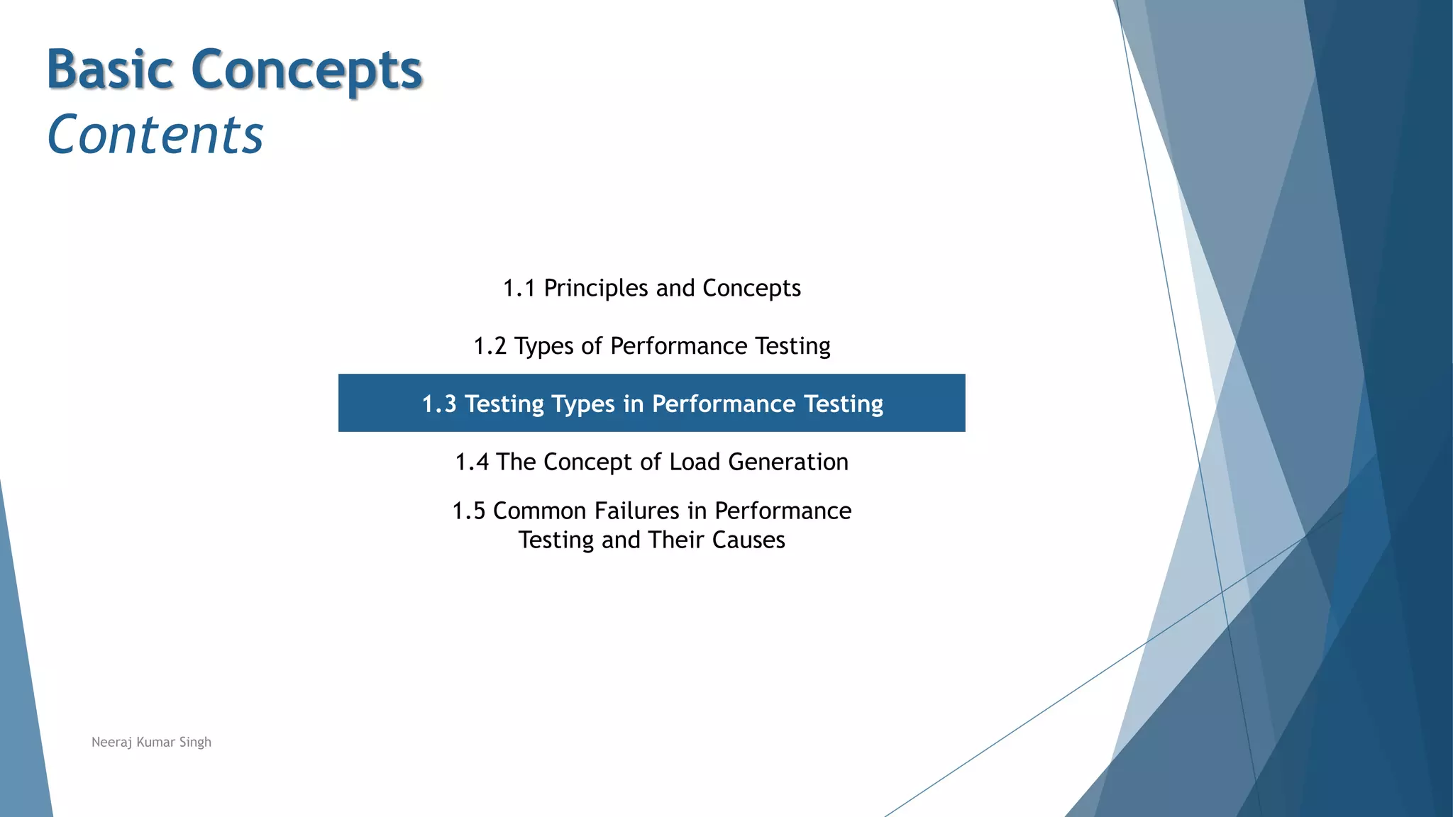 Basic Concepts
Contents
1.1 Principles and Concepts
1.2 Types of Performance Testing
1.3 Testing Types in Performance Testing
1.4 The Concept of Load Generation
1.5 Common Failures in Performance
Testing and Their Causes
Neeraj Kumar Singh
 