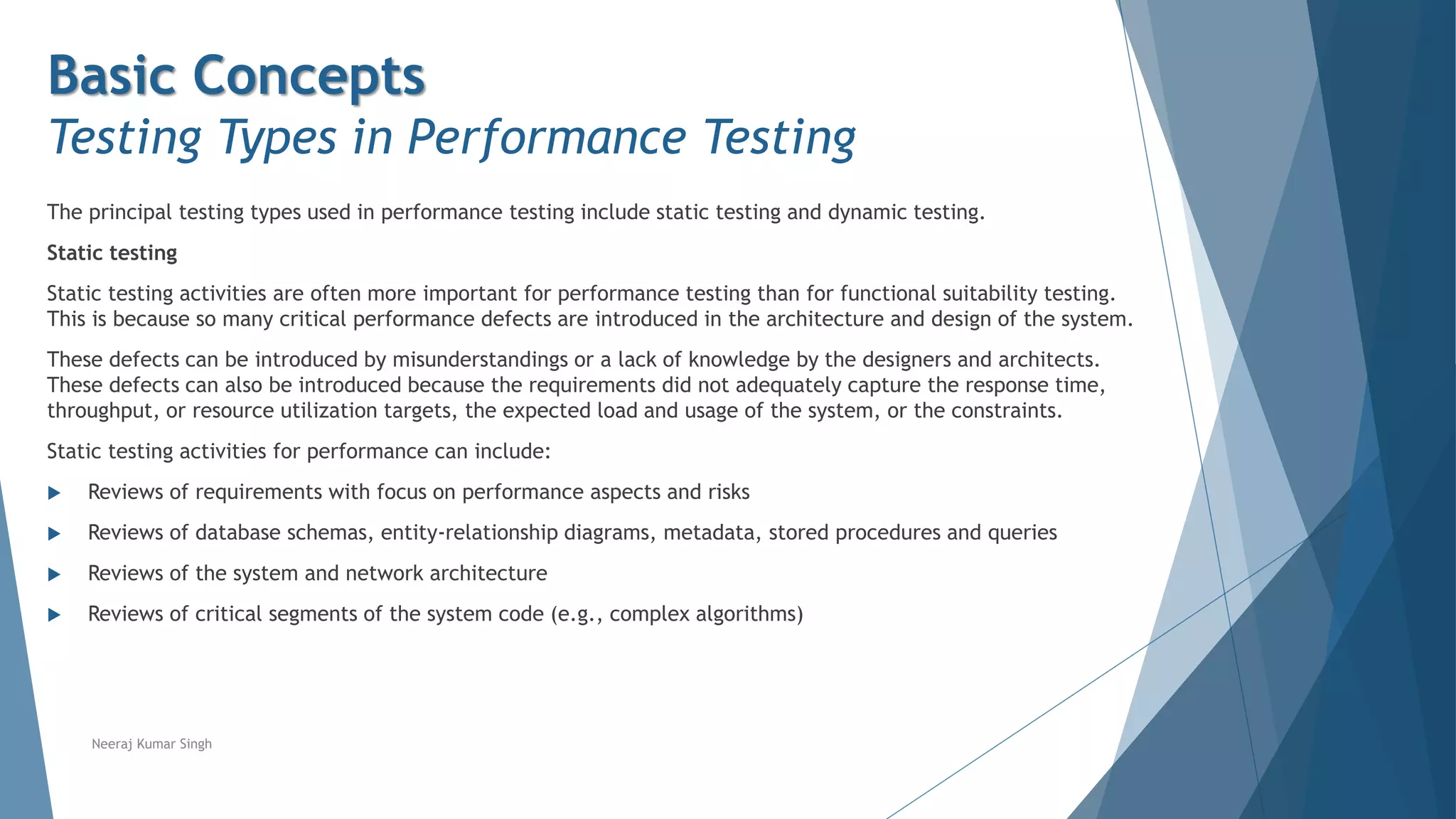 Basic Concepts
Testing Types in Performance Testing
The principal testing types used in performance testing include static testing and dynamic testing.
Static testing
Static testing activities are often more important for performance testing than for functional suitability testing.
This is because so many critical performance defects are introduced in the architecture and design of the system.
These defects can be introduced by misunderstandings or a lack of knowledge by the designers and architects.
These defects can also be introduced because the requirements did not adequately capture the response time,
throughput, or resource utilization targets, the expected load and usage of the system, or the constraints.
Static testing activities for performance can include:
 Reviews of requirements with focus on performance aspects and risks
 Reviews of database schemas, entity-relationship diagrams, metadata, stored procedures and queries
 Reviews of the system and network architecture
 Reviews of critical segments of the system code (e.g., complex algorithms)
Neeraj Kumar Singh
 