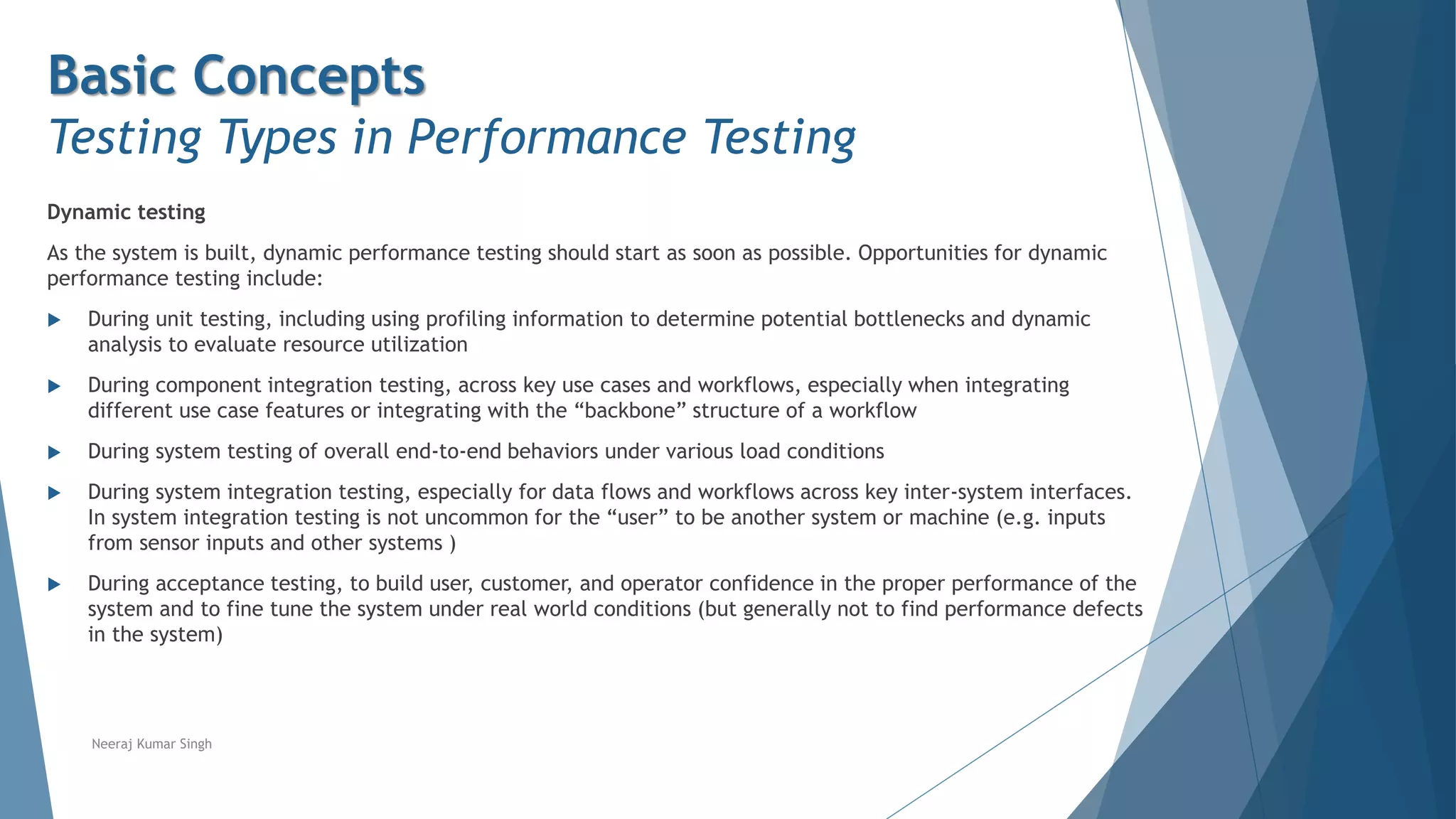 Basic Concepts
Testing Types in Performance Testing
Dynamic testing
As the system is built, dynamic performance testing should start as soon as possible. Opportunities for dynamic
performance testing include:
 During unit testing, including using profiling information to determine potential bottlenecks and dynamic
analysis to evaluate resource utilization
 During component integration testing, across key use cases and workflows, especially when integrating
different use case features or integrating with the “backbone” structure of a workflow
 During system testing of overall end-to-end behaviors under various load conditions
 During system integration testing, especially for data flows and workflows across key inter-system interfaces.
In system integration testing is not uncommon for the “user” to be another system or machine (e.g. inputs
from sensor inputs and other systems )
 During acceptance testing, to build user, customer, and operator confidence in the proper performance of the
system and to fine tune the system under real world conditions (but generally not to find performance defects
in the system)
Neeraj Kumar Singh
 