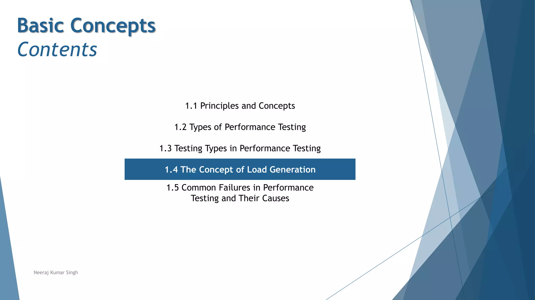 Basic Concepts
Contents
1.1 Principles and Concepts
1.2 Types of Performance Testing
1.3 Testing Types in Performance Testing
1.4 The Concept of Load Generation
1.5 Common Failures in Performance
Testing and Their Causes
Neeraj Kumar Singh
 
