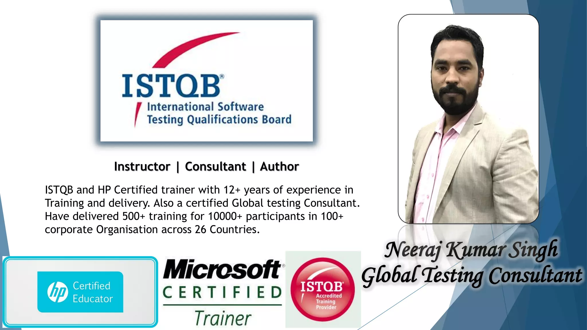 Neeraj Kumar Singh
Global Testing Consultant
ISTQB and HP Certified trainer with 12+ years of experience in
Training and delivery. Also a certified Global testing Consultant.
Have delivered 500+ training for 10000+ participants in 100+
corporate Organisation across 26 Countries.
Instructor | Consultant | Author
 