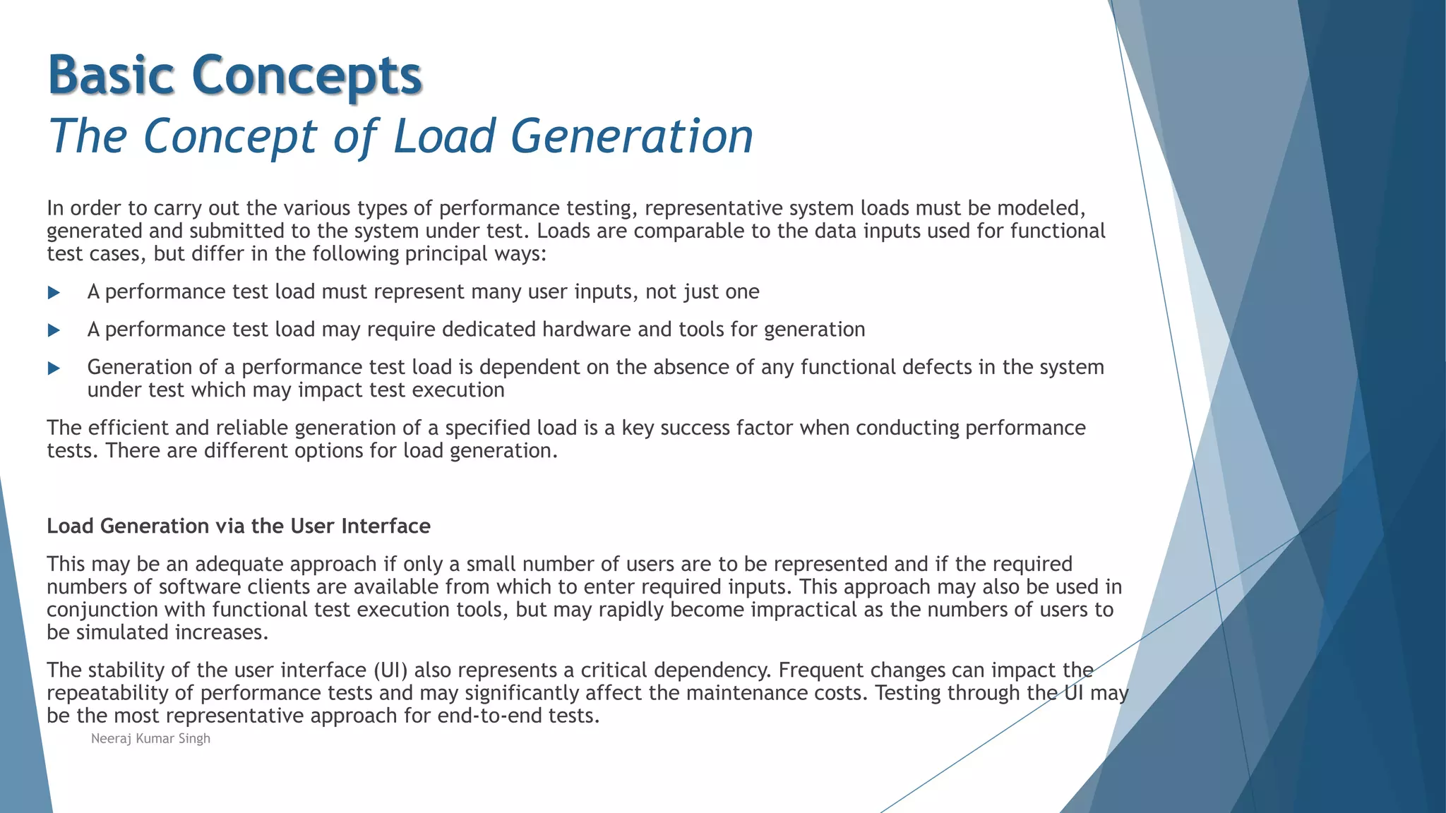 Basic Concepts
The Concept of Load Generation
In order to carry out the various types of performance testing, representative system loads must be modeled,
generated and submitted to the system under test. Loads are comparable to the data inputs used for functional
test cases, but differ in the following principal ways:
 A performance test load must represent many user inputs, not just one
 A performance test load may require dedicated hardware and tools for generation
 Generation of a performance test load is dependent on the absence of any functional defects in the system
under test which may impact test execution
The efficient and reliable generation of a specified load is a key success factor when conducting performance
tests. There are different options for load generation.
Load Generation via the User Interface
This may be an adequate approach if only a small number of users are to be represented and if the required
numbers of software clients are available from which to enter required inputs. This approach may also be used in
conjunction with functional test execution tools, but may rapidly become impractical as the numbers of users to
be simulated increases.
The stability of the user interface (UI) also represents a critical dependency. Frequent changes can impact the
repeatability of performance tests and may significantly affect the maintenance costs. Testing through the UI may
be the most representative approach for end-to-end tests.
Neeraj Kumar Singh
 