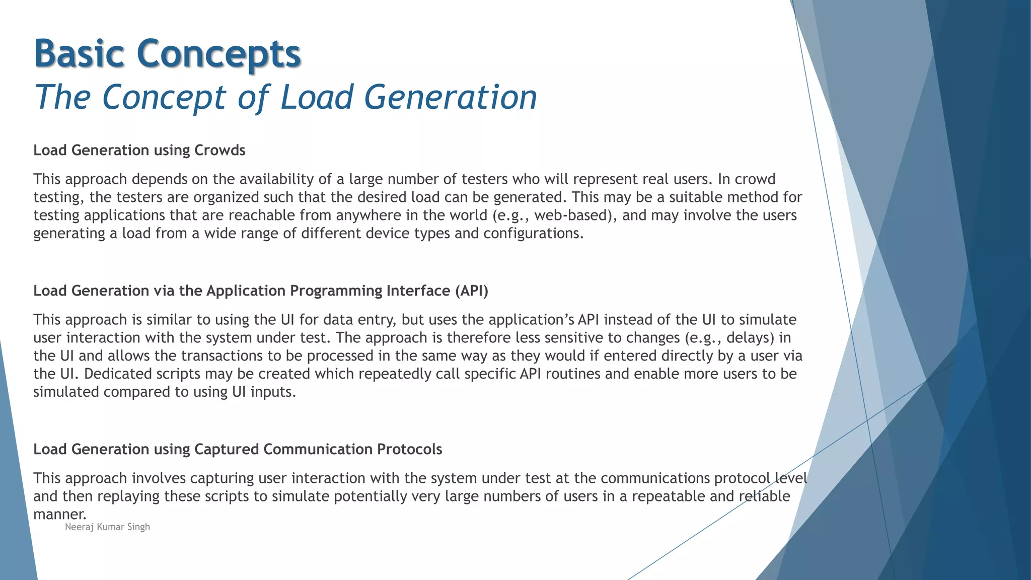 Basic Concepts
The Concept of Load Generation
Load Generation using Crowds
This approach depends on the availability of a large number of testers who will represent real users. In crowd
testing, the testers are organized such that the desired load can be generated. This may be a suitable method for
testing applications that are reachable from anywhere in the world (e.g., web-based), and may involve the users
generating a load from a wide range of different device types and configurations.
Load Generation via the Application Programming Interface (API)
This approach is similar to using the UI for data entry, but uses the application’s API instead of the UI to simulate
user interaction with the system under test. The approach is therefore less sensitive to changes (e.g., delays) in
the UI and allows the transactions to be processed in the same way as they would if entered directly by a user via
the UI. Dedicated scripts may be created which repeatedly call specific API routines and enable more users to be
simulated compared to using UI inputs.
Load Generation using Captured Communication Protocols
This approach involves capturing user interaction with the system under test at the communications protocol level
and then replaying these scripts to simulate potentially very large numbers of users in a repeatable and reliable
manner.
Neeraj Kumar Singh
 