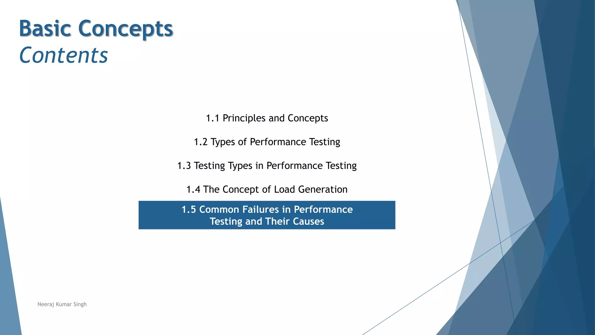Basic Concepts
Contents
1.1 Principles and Concepts
1.2 Types of Performance Testing
1.3 Testing Types in Performance Testing
1.4 The Concept of Load Generation
1.5 Common Failures in Performance
Testing and Their Causes
Neeraj Kumar Singh
 