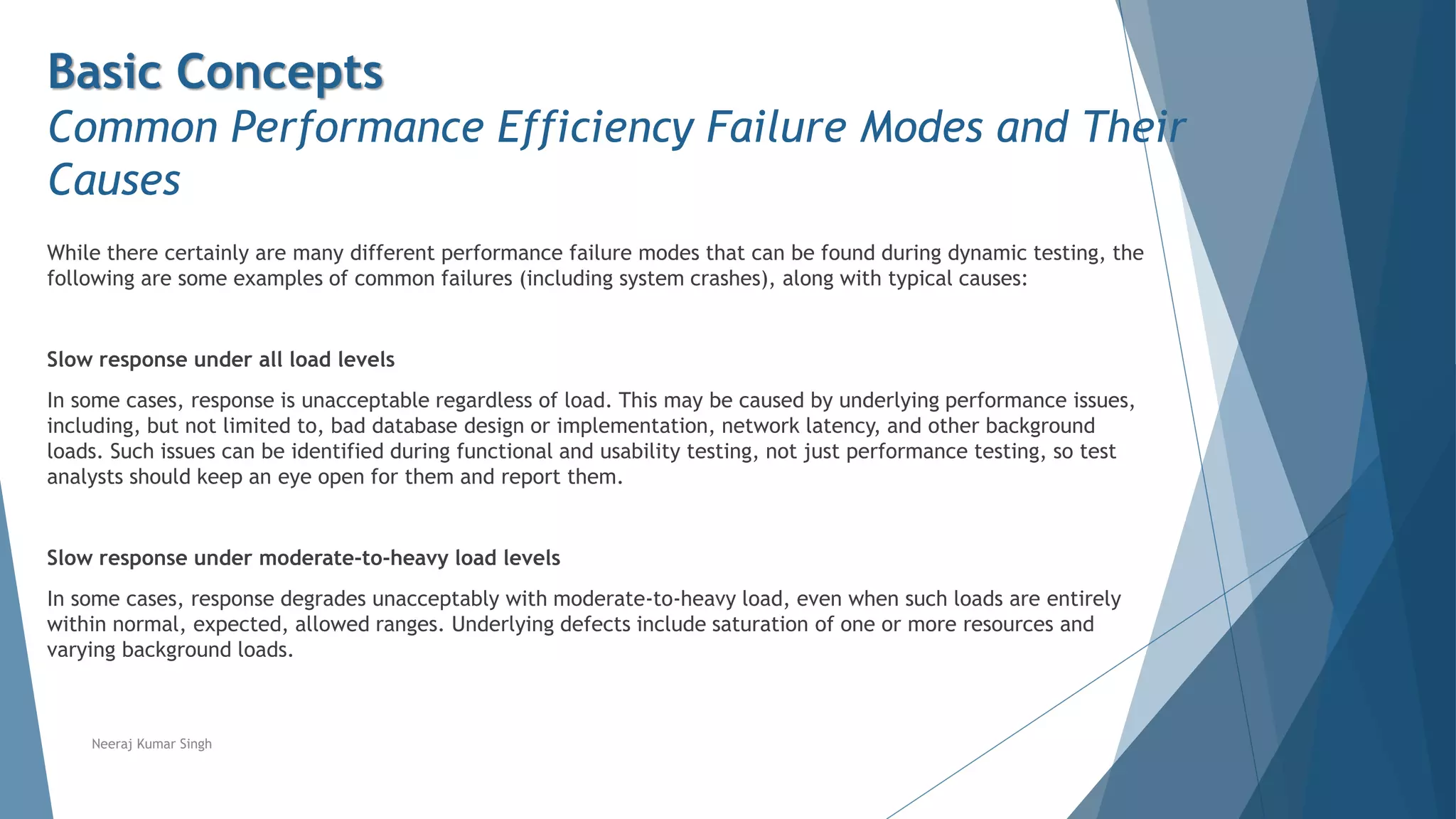Basic Concepts
Common Performance Efficiency Failure Modes and Their
Causes
While there certainly are many different performance failure modes that can be found during dynamic testing, the
following are some examples of common failures (including system crashes), along with typical causes:
Slow response under all load levels
In some cases, response is unacceptable regardless of load. This may be caused by underlying performance issues,
including, but not limited to, bad database design or implementation, network latency, and other background
loads. Such issues can be identified during functional and usability testing, not just performance testing, so test
analysts should keep an eye open for them and report them.
Slow response under moderate-to-heavy load levels
In some cases, response degrades unacceptably with moderate-to-heavy load, even when such loads are entirely
within normal, expected, allowed ranges. Underlying defects include saturation of one or more resources and
varying background loads.
Neeraj Kumar Singh
 