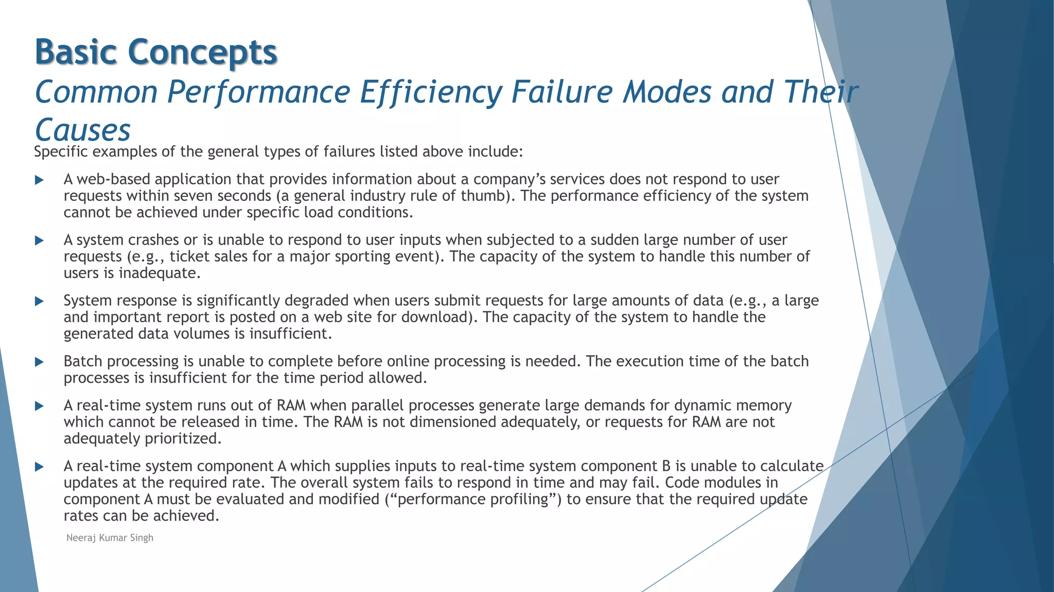 Basic Concepts
Common Performance Efficiency Failure Modes and Their
Causes
Specific examples of the general types of failures listed above include:
 A web-based application that provides information about a company’s services does not respond to user
requests within seven seconds (a general industry rule of thumb). The performance efficiency of the system
cannot be achieved under specific load conditions.
 A system crashes or is unable to respond to user inputs when subjected to a sudden large number of user
requests (e.g., ticket sales for a major sporting event). The capacity of the system to handle this number of
users is inadequate.
 System response is significantly degraded when users submit requests for large amounts of data (e.g., a large
and important report is posted on a web site for download). The capacity of the system to handle the
generated data volumes is insufficient.
 Batch processing is unable to complete before online processing is needed. The execution time of the batch
processes is insufficient for the time period allowed.
 A real-time system runs out of RAM when parallel processes generate large demands for dynamic memory
which cannot be released in time. The RAM is not dimensioned adequately, or requests for RAM are not
adequately prioritized.
 A real-time system component A which supplies inputs to real-time system component B is unable to calculate
updates at the required rate. The overall system fails to respond in time and may fail. Code modules in
component A must be evaluated and modified (“performance profiling”) to ensure that the required update
rates can be achieved.
Neeraj Kumar Singh
 