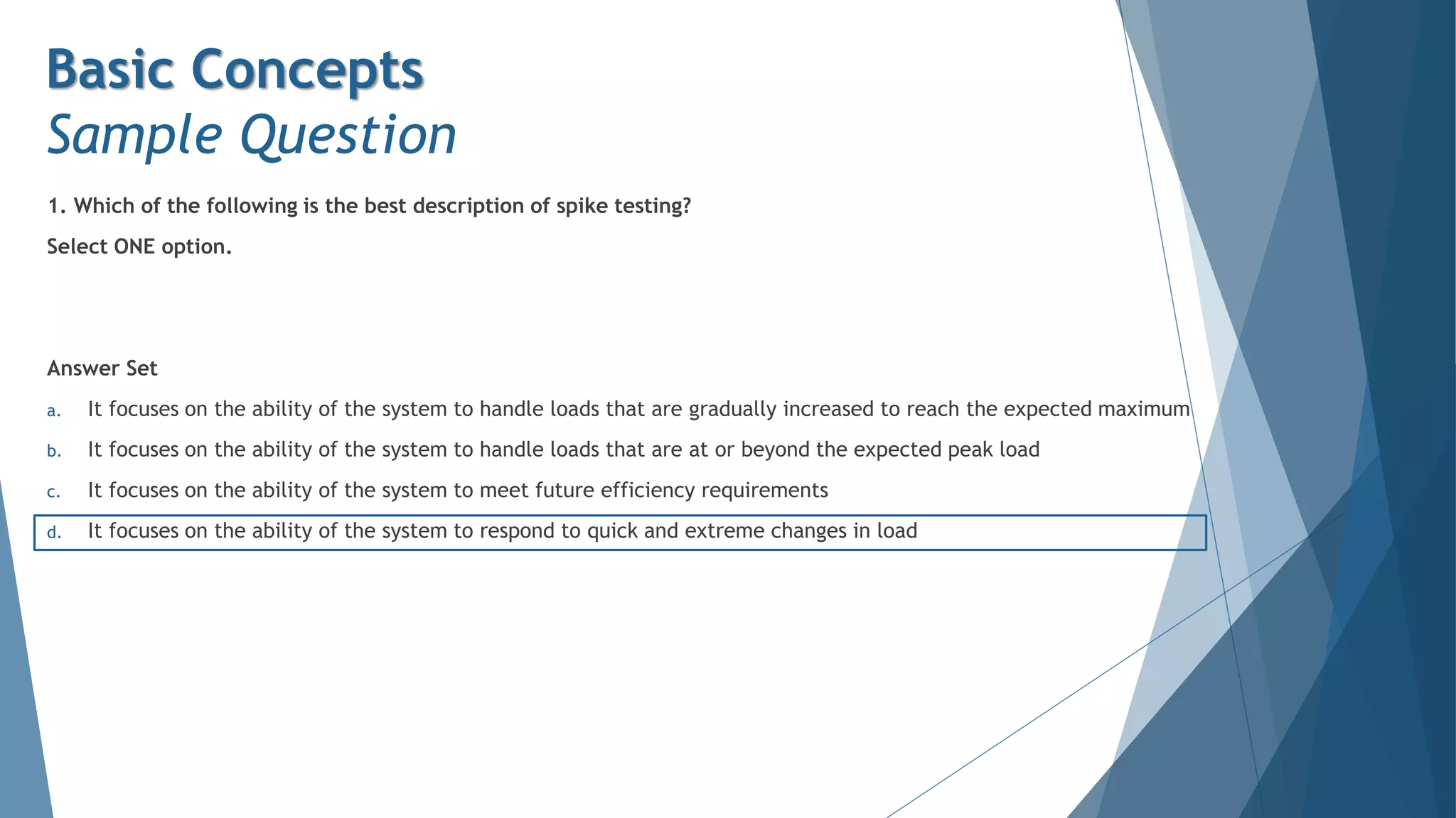 1. Which of the following is the best description of spike testing?
Select ONE option.
Answer Set
a. It focuses on the ability of the system to handle loads that are gradually increased to reach the expected maximum
b. It focuses on the ability of the system to handle loads that are at or beyond the expected peak load
c. It focuses on the ability of the system to meet future efficiency requirements
d. It focuses on the ability of the system to respond to quick and extreme changes in load
Basic Concepts
Sample Question
 