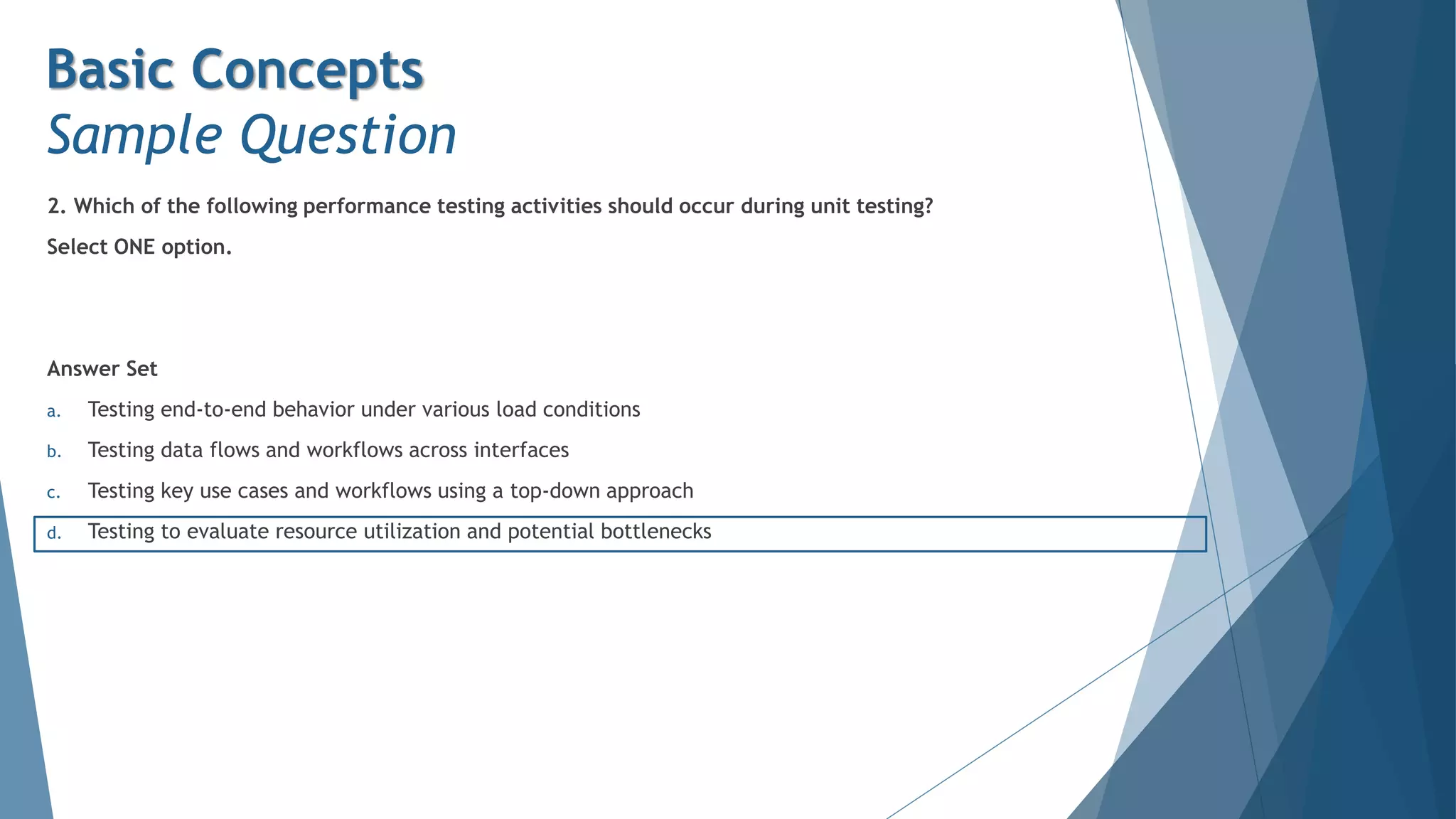 2. Which of the following performance testing activities should occur during unit testing?
Select ONE option.
Answer Set
a. Testing end-to-end behavior under various load conditions
b. Testing data flows and workflows across interfaces
c. Testing key use cases and workflows using a top-down approach
d. Testing to evaluate resource utilization and potential bottlenecks
Basic Concepts
Sample Question
 