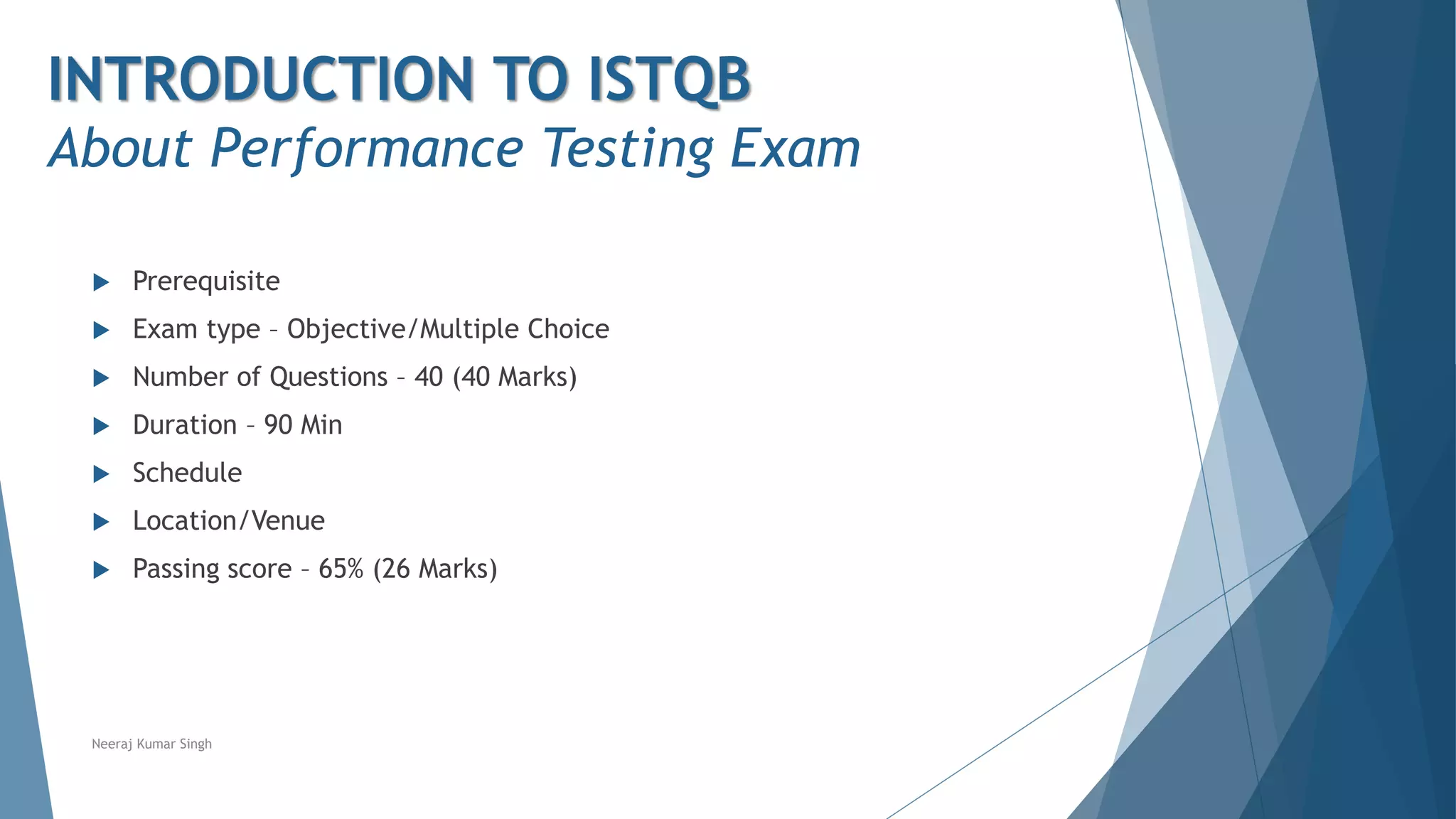  Prerequisite
 Exam type – Objective/Multiple Choice
 Number of Questions – 40 (40 Marks)
 Duration – 90 Min
 Schedule
 Location/Venue
 Passing score – 65% (26 Marks)
Neeraj Kumar Singh
INTRODUCTION TO ISTQB
About Performance Testing Exam
 