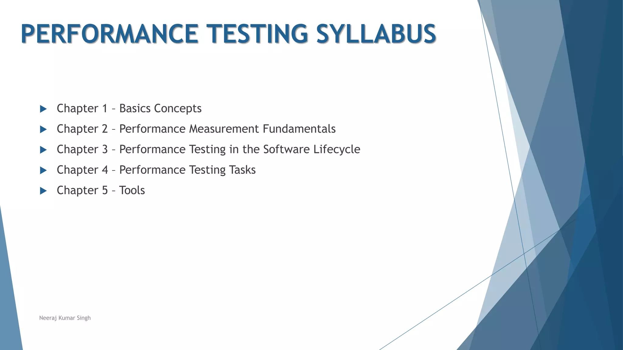  Chapter 1 – Basics Concepts
 Chapter 2 – Performance Measurement Fundamentals
 Chapter 3 – Performance Testing in the Software Lifecycle
 Chapter 4 – Performance Testing Tasks
 Chapter 5 – Tools
Neeraj Kumar Singh
PERFORMANCE TESTING SYLLABUS
 