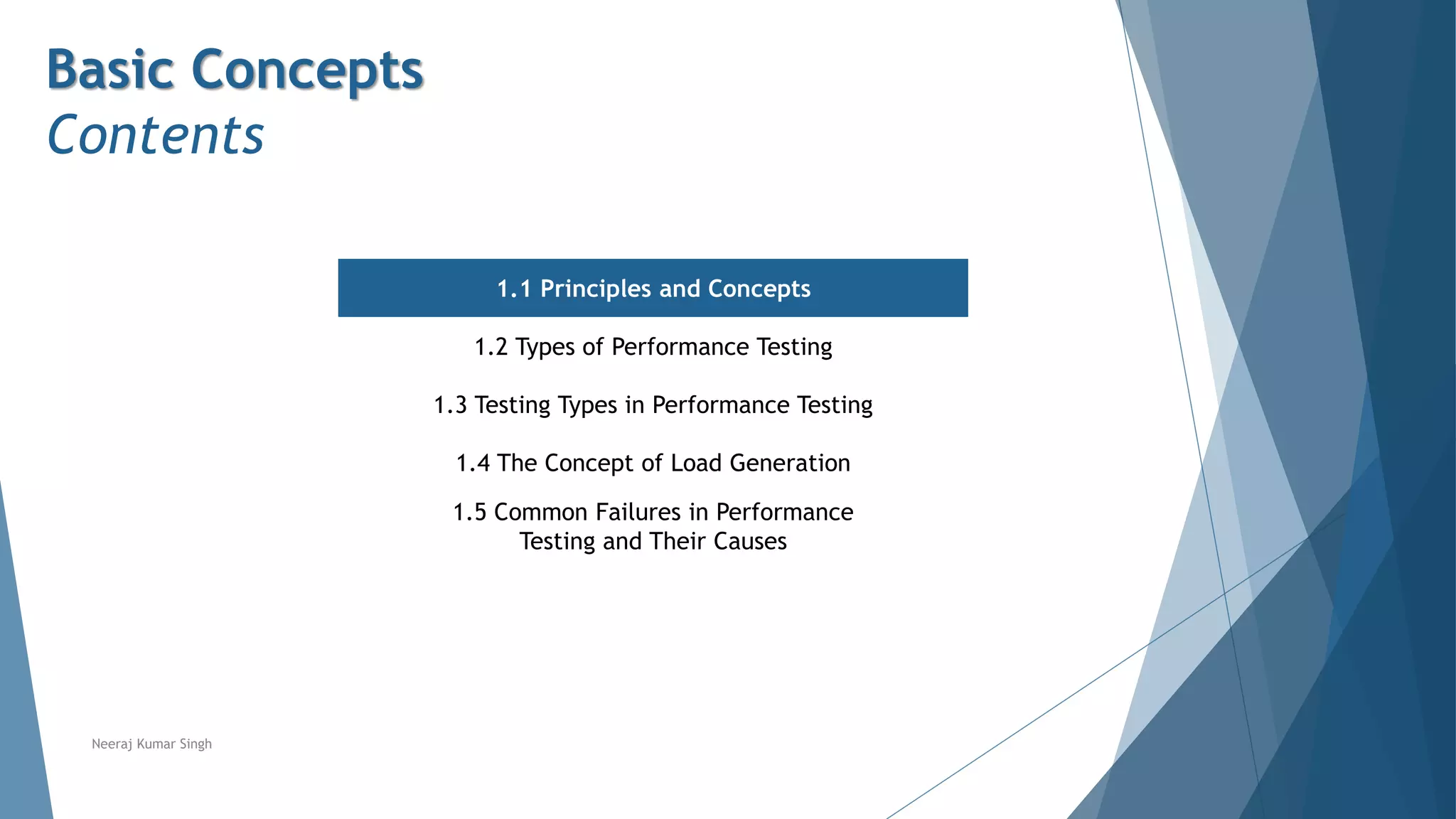 Basic Concepts
Contents
1.1 Principles and Concepts
1.2 Types of Performance Testing
1.3 Testing Types in Performance Testing
1.4 The Concept of Load Generation
1.5 Common Failures in Performance
Testing and Their Causes
Neeraj Kumar Singh
 