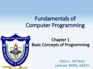 Fundamentals of
Computer Programming
Chapter 1
Basic Concepts of Programming
Chere L. (M.Tech)
Lecturer, SWEG, AASTU
 