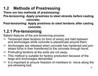 13
13
1.2 Methods of Prestressing
There are two methods of prestressing:
Pre-tensioning: Apply prestress to steel strands before casting
concrete;
Post-tensioning: Apply prestress to steel tendons after casting
concrete.
1.2.1 Pre-tensioning
Salient features of the pre-tensioning process:
 Tensioned steel tendons (in form of wires) are held between
end anchorages while concrete is placed/cast around them.
 Anchorages are released when concrete has hardened and pre-
stress force is then transferred to the concrete through bond.
 Protruding tendons at the ends are cut away.
 This method is suitable for factory production because of the
large end anchorages demanded.
 It is important to ensure freedom of members to move along the
pre-stressing bed.
 