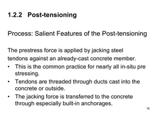 16
16
1.2.2 Post-tensioning
Process: Salient Features of the Post-tensioning
The prestress force is applied by jacking steel
tendons against an already-cast concrete member.
• This is the common practice for nearly all in-situ pre
stressing.
• Tendons are threaded through ducts cast into the
concrete or outside.
• The jacking force is transferred to the concrete
through especially built-in anchorages.
 