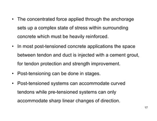 17
17
• The concentrated force applied through the anchorage
sets up a complex state of stress within surrounding
concrete which must be heavily reinforced.
• In most post-tensioned concrete applications the space
between tendon and duct is injected with a cement grout,
for tendon protection and strength improvement.
• Post-tensioning can be done in stages.
• Post-tensioned systems can accommodate curved
tendons while pre-tensioned systems can only
accommodate sharp linear changes of direction.
 