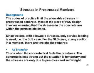 20
Stresses in Prestressed Members
Background
The codes of practice limit the allowable stresses in
prestressed concrete. Most of the work of PSC design
involves ensuring that the stresses in the concrete are
within the permissible limits.
Since we deal with allowable stresses, only service loading
is used, i.e. the SLS case. For the SLS case, at any section
in a member, there are two checks required:
• At Transfer
This is when the concrete first feels the prestress. The
concrete is less strong but the situation is temporary and
the stresses are only due to prestress and self weight.
 