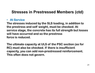21
Stresses in Prestressed Members (ctd)
• At Service
The stresses induced by the SLS loading, in addition to
the prestress and self weight, must be checked. At
service stage, the concrete has its full strength but losses
will have occurred and so the prestress
force is reduced.
The ultimate capacity at ULS of the PSC section (as for
RC) must also be checked. If there is insufficient
capacity, you can add non-prestressed reinforcement.
This often does not govern.
 