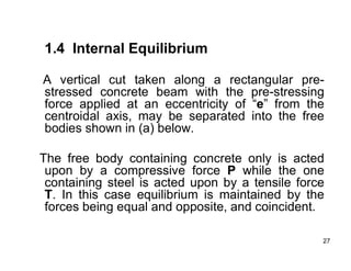 27
27
1.4 Internal Equilibrium
A vertical cut taken along a rectangular pre-
stressed concrete beam with the pre-stressing
force applied at an eccentricity of “e” from the
centroidal axis, may be separated into the free
bodies shown in (a) below.
The free body containing concrete only is acted
upon by a compressive force P while the one
containing steel is acted upon by a tensile force
T. In this case equilibrium is maintained by the
forces being equal and opposite, and coincident.
 