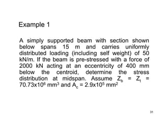 31
31
Example 1
A simply supported beam with section shown
below spans 15 m and carries uniformly
distributed loading (including self weight) of 50
kN/m. If the beam is pre-stressed with a force of
2000 kN acting at an eccentricity of 400 mm
below the centroid, determine the stress
distribution at midspan. Assume Zb = Zt =
70.73x106 mm3 and Ac = 2.9x105 mm2
 