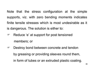 36
36
Note that the stress configuration at the simple
supports, viz. with zero bending moments indicates
finite tensile stresses which is most undesirable as it
is dangerous. The solution is either to:
F Reduce ‘e’ at support for post tensioned
members; or
F Destroy bond between concrete and tendon
by greasing or providing sleeves round them,
in form of tubes or an extruded plastic coating.
 